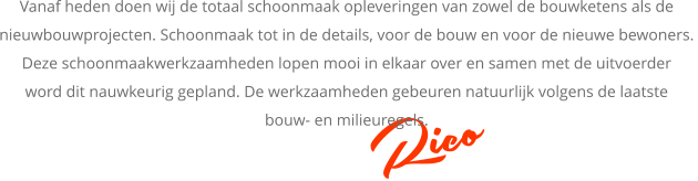 Rico Vanaf heden doen wij de totaal schoonmaak opleveringen van zowel de bouwketens als de  nieuwbouwprojecten. Schoonmaak tot in de details, voor de bouw en voor de nieuwe bewoners.  Deze schoonmaakwerkzaamheden lopen mooi in elkaar over en samen met de uitvoerder  word dit nauwkeurig gepland. De werkzaamheden gebeuren natuurlijk volgens de laatste  bouw- en milieuregels.