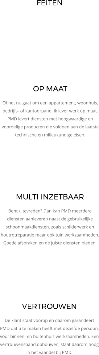 OP MAAT Of het nu gaat om een appartement, woonhuis, bedrijfs- of kantoorpand, ik lever werk op maat. PMD levert diensten met hoogwaardige en voordelige producten die voldoen aan de laatste technische en milieukundige eisen.  VERTROUWEN De klant staat voorop en daarom garandeert PMD dat u te maken heeft met dezelfde persoon, voor binnen- en buitenhuis werkzaamheden. Een vertrouwensband opbouwen, staat daarom hoog in het vaandel bij PMD.  MULTI INZETBAAR Bent u tevreden? Dan kan PMD meerdere diensten aanleveren naast de gebruikelijke schoonmaakdiensten, zoals schilderwerk en houtrotreparatie maar ook tuin werkzaamheden. Goede afspraken en de juiste diensten bieden. FEITEN